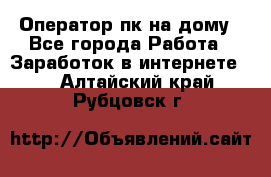 Оператор пк на дому - Все города Работа » Заработок в интернете   . Алтайский край,Рубцовск г.